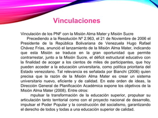 Vinculaciones
Vinculación de los PNF con la Misión Alma Mater y Misión Sucre
Precediendo a la Resolución Nº 2.963, el 21 de Noviembre de 2006 el
Presidente de la República Bolivariana de Venezuela Hugo Rafael
Chávez Frías, anunció el lanzamiento de la Misión Alma Mater, indicando
que esta Misión se traduce en la gran oportunidad que permite
contrarrestar, junto a la Misión Sucre, el déficit estructural educativo con
la finalidad de acoger a los cientos de miles de participantes, que hoy
pueden acceder a la educación universitaria, como política prioritaria del
Estado venezolano. Tal relevancia es señalada por Bianchi (2006) quien
precisa que la razón de la Misión Alma Mater es crear un sistema
universitario nuevo, eficiente y de calidad. En este orden de ideas, la
Dirección General de Planificación Académica expone los objetivos de la
Misión Alma Mater (2008). Entre otros:
mpulsar la transformación de la educación superior, propulsar su
articulación tanto territorial como con el proyecto nacional de desarrollo,
impulsar el Poder Popular y la construcción del socialismo, garantizando
el derecho de todos y todas a una educación superior de calidad.
 