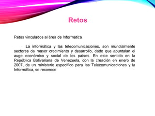 Retos
Retos vinculados al área de Informática
La informática y las telecomunicaciones, son mundialmente
sectores de mayor crecimiento y desarrollo, dado que apuntalan el
auge económico y social de los países. En este sentido en la
República Bolivariana de Venezuela, con la creación en enero de
2007, de un ministerio específico para las Telecomunicaciones y la
Informática, se reconoce
 