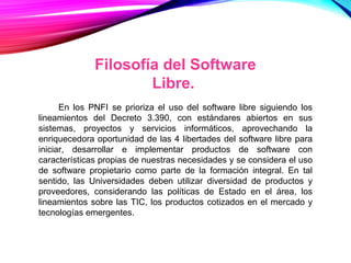 Filosofía del Software
Libre.
En los PNFI se prioriza el uso del software libre siguiendo los
lineamientos del Decreto 3.390, con estándares abiertos en sus
sistemas, proyectos y servicios informáticos, aprovechando la
enriquecedora oportunidad de las 4 libertades del software libre para
iniciar, desarrollar e implementar productos de software con
características propias de nuestras necesidades y se considera el uso
de software propietario como parte de la formación integral. En tal
sentido, las Universidades deben utilizar diversidad de productos y
proveedores, considerando las políticas de Estado en el área, los
lineamientos sobre las TIC, los productos cotizados en el mercado y
tecnologías emergentes.
 