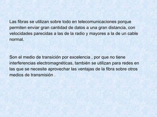 Las fibras se utilizan sobre todo en telecomunicaciones porque
permiten enviar gran cantidad de datos a una gran distancia, con
velocidades parecidas a las de la radio y mayores a la de un cable
normal.
Son el medio de transición por excelencia , por que no tiene
interferencias electromagnéticas, también se utilizan para redes en
las que se necesite aprovechar las ventajas de la fibra sobre otros
medios de transmisión .
 