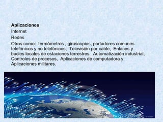 Aplicaciones
Internet
Redes
Otros como: termómetros , giroscopios, portadores comunes
telefónicos y no telefónicos, Televisión por cable, Enlaces y
bucles locales de estaciones terrestres, Automatización industrial,
Controles de procesos, Aplicaciones de computadora y
Aplicaciones militares.
 