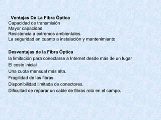 . Ventajas De La Fibra Óptica
Capacidad de transmisión
Mayor capacidad
Resistencia a extremos ambientales.
La seguridad en cuanto a instalación y mantenimiento
Desventajas de la Fibra Óptica
la limitación para conectarse a Internet desde más de un lugar
El costo inicial
Una cuota mensual más alta.
Fragilidad de las fibras.
Disponibilidad limitada de conectores.
Dificultad de reparar un cable de fibras roto en el campo.
 