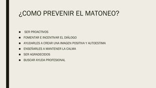 ¿COMO PREVENIR EL MATONEO?
■  SER PROACTIVOS
■ FOMENTAR E INCENTIVAR EL DIÁLOGO
■ AYUDARLES A CREAR UNA IMAGEN POSITIVA Y AUTOESTIMA
■ ENSEÑARLES A MANTENER LA CALMA
■ SER AGRADECIDOS
■ BUSCAR AYUDA PROFESIONAL
 