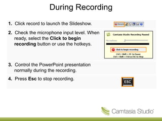 During Recording
1. Click record to launch the Slideshow.
2. Check the microphone input level. When
   ready, select the Click to begin
   recording button or use the hotkeys.



3. Control the PowerPoint presentation
   normally during the recording.
4. Press Esc to stop recording.
 