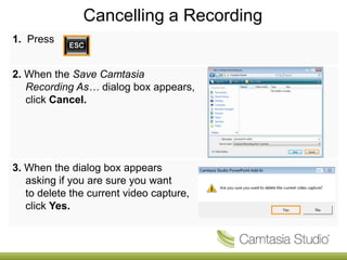 Cancelling a Recording
1. Press


2. When the Save Camtasia
   Recording As… dialog box appears,
   click Cancel.




3. When the dialog box appears
   asking if you are sure you want
   to delete the current video capture,
   click Yes.
 