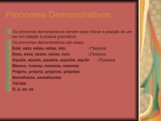 Pronomes Demonstrativos Os pronomes demonstrativos servem para indicar a posição de um ser em ralação à pessoa gramatical Os pronomes demonstrativos são estes: Este, esta, estes, estas, isto  -1ªpessoa Esse, essa, esses, essas, isso  -2ªpessoa Aquele, aquela, aqueles, aquelas, aquilo  -3ªpessoa Mesmo, mesma, mesmos, mesmas Próprio, própria, próprios, próprias Semelhante, semelhantes Tal,tais O, a, os, as 
