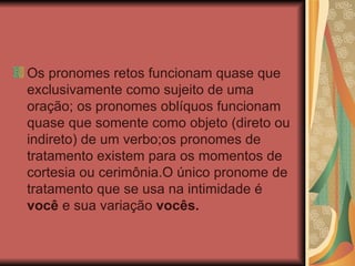 Os pronomes retos funcionam quase que exclusivamente como sujeito de uma oração; os pronomes oblíquos funcionam quase que somente como objeto (direto ou indireto) de um verbo;os pronomes de tratamento existem para os momentos de cortesia ou cerimônia.O único pronome de tratamento que se usa na intimidade é  você  e sua variação  vocês.   