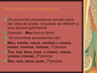 Pronomes Possessivos   Os pronomes possessivos servem para dar ideia de posse, enquanto se referem a uma pessoa gramatical. Exemplo:  Meu  livro é ótimo. Os pronomes possessivos são: Meu, minha, meus, minhas  e  nosso, nossa ,  nossos,   nossas _1ªpessoa Teu, tua, teus, tuas , e  vosso, vossa ,  vossos,vossas _2ªpessoa Seu, sua, seus,   suas _3ªpessoa  