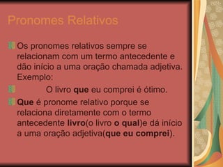 Pronomes Relativos Os pronomes relativos sempre se relacionam com um termo antecedente e dão início a uma oração chamada adjetiva. Exemplo: O livro  que  eu comprei é ótimo. Que  é pronome relativo porque se relaciona   diretamente com o termo antecedente  livro (o   livro  o qual )e   dá início a uma oração   adjetiva( que eu comprei ).   