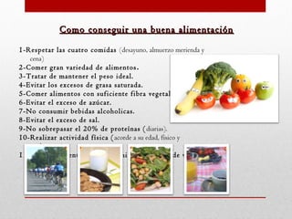 Como conseguir una buena alimentación
1-Respetar las cuatro comidas (desayuno, almuerzo merienda y
cena)
2-Comer gran variedad de alimentos . 
3-Tratar de mantener el peso ideal.  
4-Evitar los excesos de grasa saturada.
5-Comer alimentos con suficiente fibra vegetal.
6-Evitar el exceso de azúcar.
7-No consumir bebidas alcoholicas.
8-Evitar el exceso de sal.
9-No sobrepasar el 20% de proteínas ( diarias).
10-Realizar actividad física ( acorde a su edad, físico y
preferencias).
11-Tener en cuenta los requerimientos básicos de vitaminas
y minerales.

 