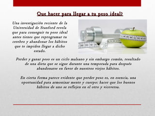 Que hacer para llegar a tu peso ideal?
Una investigación reciente de la
Universidad de Stanford revela
que para conseguir tu peso ideal
antes tienes que reprogramar tu
cerebro y abandonar los hábitos
que te impiden llegar a dicho
estado.
Perder y ganar peso es un ciclo malsano y sin embargo común, resultado
de una dieta que se sigue durante una temporada para después
abandonarse en favor de nuestros viejos hábitos.
En cierta forma parece evidente que perder peso es, en esencia, una
oportunidad para armonizar mente y cuerpo: hacer que los buenos
hábitos de uno se reflejen en el otro y viceversa.

 
