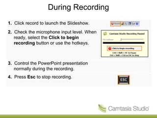 During Recording 1.   Click record to launch the Slideshow. 2.   Check the microphone input level. When ready, select the  Click to begin recording  button or use the hotkeys. 3.   Control the PowerPoint presentation normally during the recording. 4.   Press  Esc  to stop recording. 