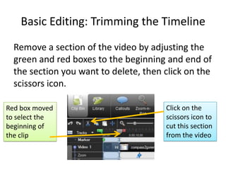 Basic Editing: Trimming the Timeline
  Remove a section of the video by adjusting the
  green and red boxes to the beginning and end of
  the section you want to delete, then click on the
  scissors icon.

Red box moved                          Click on the
to select the                          scissors icon to
beginning of                           cut this section
the clip                               from the video
 