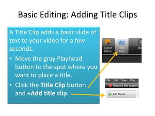 Basic Editing: Adding Title Clips
A Title Clip adds a basic slide of
text to your video for a few
seconds.
• Move the gray Playhead
  button to the spot where you
  want to place a title.
• Click the Title Clip button
  and +Add title clip.
 