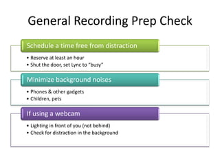 General Recording Prep Check
Schedule a time free from distraction
• Reserve at least an hour
• Shut the door, set Lync to “busy”

Minimize background noises
• Phones & other gadgets
• Children, pets

If using a webcam
• Lighting in front of you (not behind)
• Check for distraction in the background
 