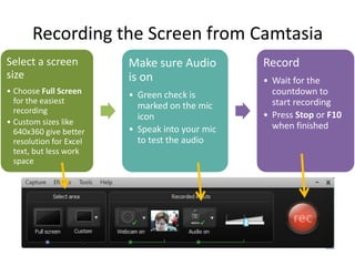 Recording the Screen from Camtasia
Select a screen          Make sure Audio         Record
size                     is on                   • Wait for the
• Choose Full Screen     • Green check is          countdown to
  for the easiest                                  start recording
  recording
                           marked on the mic
                           icon                  • Press Stop or F10
• Custom sizes like                                when finished
  640x360 give better    • Speak into your mic
  resolution for Excel     to test the audio
  text, but less work
  space
 