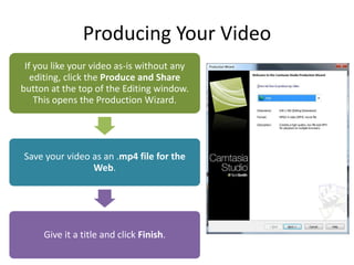 Producing Your Video
 If you like your video as-is without any
   editing, click the Produce and Share
button at the top of the Editing window.
    This opens the Production Wizard.




Save your video as an .mp4 file for the
                Web.




     Give it a title and click Finish.
 