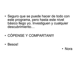 Seguro que se puede hacer de todo con este programa, pero hasta este nivel básico llego yo. Investiguen y cualquier descubrimiento… CÓPENSE Y COMPARTAN!!! Besos! Nora  