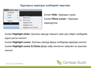 Курсорын харагдах хэлбэрийг өөрчлөх


                                   Cursor>Hide –Курсорыг нууна
                                   Cursor>Show cursor – Курсорыг
                                   харагдуулна.



Cursor>Highlight clicks- Хулганы заагуур товшилт хийх үед тойрог хэлбэрийн
хүрээ үүсгэх сонголт
Cursor>Highlight cursor- Хулганы заагуур фокус хэлбэрээр харагдах сонголт
Cursor>Highlight cursor & Clicks-Дээрх хоёр сонголтыг хоёуланг нь ашиглах
сонголт




СүТС багш Л.БАТБИЛЭГ
 