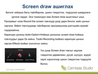 Screen draw ашиглах
 Бичлэг хийхдээ багш тайлбарлах, цохон тэмдэглэх, тодруулах шаардлага
      үргэлж гардаг. Энэ тохиолдол яаж Screen draw ашиглахыг үзье.
Програмыг нээж Record the screen товчлуур дээр дарж бичлэг хийх цонхыг
гаргана. Select товчлуураар тайлбарлах програмынхаа дэлгэцийн мужийг
тодорхойлно.
Харилцах цонхны tools>Option>Hotkeys цонхноос screen draw hotkeys
товчлуурыг дарж Ок хийнэ. Tools>Recording toolbars харилцах цонхыг
гаргаж Effects toolbar сонголтыг хийнэ.

                                Үүн дээр Screen draw товчыг задлаж
                                тэмдэглэх дөрвөлжин, дугуй, шулуун, муруй
                                зэрэг хэрэгслээр цохон тэмдэглэж тодруулж
                                болно.

 СүТС багш Л.БАТБИЛЭГ
 