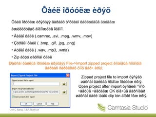 Ôàéë îðóóëæ èðýõ
 Ôàéë îðóóëæ èðýõäýý äàðààõ òºðëèéí ôàéëóóäûã äóóäàæ
 àæèëëóóëàõ áîëîìæèéã îëãîíî.
 • Âèäåî ôàéë (.camrec, .avi, .mpg, .wmv, .mov)
 • Çóðãûí ôàéë ( .bmp, .gif, .jpg, .png)
 • Aóäèî ôàéë ( .wav, .mp3, .wma)
 • Zip áóþó øàõñàí ôàéë
Øàõñàí ôàéëûã îðóóëæ èðýõäýý File->Import zipped project êîìàíäûã ñîíãîõîä
                  äàðààõ õàðèëöàõ öîíõ ãàð÷ èðíý.

                                              Zipped project file to import õýñýãò
                                             øàõñàí ôàéëàà ñîíãîæ îðóóëæ èðíý.
                                            Open project after import õýñãèéí ºìíºõ
                                            ÷àãòûã ÷àãòàëæ OK òîâ÷ûã äàðñíààð
                                           øàõñàí ôàéë ìààíü clip bin äîòîð îðæ èðíý.


СүТС багш Л.БАТБИЛЭГ
 