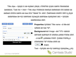 Title clips – ãýäýã íü áè÷ëýãèéí ýõëýë, òºãñãºëä íýìýëò òåêñò îðóóëàõàä
àøèãëàíà. Task list > Add > Title clips ñîíãîëòûã õèéõýä õàðèëöàõ öîíõ ãàðàõ áà
äàðààõ öîíõîíä òåêñò áè÷èæ ôîíûí ºíãèéã ºã÷ áîëíî. Òåêñòèéã òîéðñîí íîãîîí õ¿ðýýã
     áàãàñãàæ áè÷ñýí òåêñòèéí õýìæýýã áàãñãàæ äýëãýöèéí àëü ÷ õýñýãò
                               áàéðëóóëæ áîëíî.

                                    Properties õýñãèéí Title name –ä title-èéí
                                    íýðèéã áè÷èæ ºãíº.
                                    Background-èéí Image –èéí ºìíºõ ÷àãòûã
                                    àâñíààð äýâñãýð ôîí áîëãîæ çóðàã ñîíãîæ áîëíî.
                                     –ã äàðæ çóðàãàà ñîíãîíî. Çóðàã ñîíãîîã¿é
                                    òîõèîëäîëä ºíãº ñîíãîæ áîëîõ áà
                                               ñîíãîíî.
                                    Text – õýñýãò áè÷ñýí òåêñòýý õýëáýðæ¿¿ëíý.

 СүТС багш Л.БАТБИЛЭГ
 