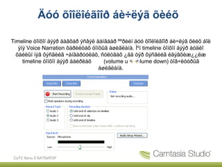 Äóó õîîëîéãîîð áè÷ëýã õèéõ

Timeline öîíõîí äýýð äàâõàð ýñâýë äàíãààð ººðèéí äóó õîîëîéãîîð áè÷ëýã õèéõ áîë
   ýíý Voice Narration õàðèëöàõ öîíõûã àøèãëàíà. Ìºí timeline öîíõîí äýýð àóäèî
  ôàéëûí íýã õýñãèéã ÷àíãàðóóëàõ, ñóëòãàõ ¿åä òýð õýñãèéã èäýâõèæ¿¿ëæ
     timeline öîíõîí äýýð áàéðëàõ    (volume up, volume down) òîâ÷ëóóðûã
                                   àøèãëàíà.




 СүТС багш Л.БАТБИЛЭГ
 