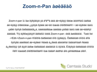 Zoom-n-Pan àøèãëàõ

  Zoom-n-pan íü ìàø õýðýãòýé ýä áºãººä áèä áè÷ëýãýý õèéæ äóóññàíû äàðàà
 áè÷ëýãýý òîãëóóëæ ¿çýõýä õýäèé áè÷èõ ìóæàà òîäîðõîéëñîí ÷ áè÷ëýãíèé ìààíü
  çàðèì õýñýã õàðàãäàõã¿é, òàéëáàðëàæ áàéãàà çóðàã ìààíü òàë áè÷èãäñýí
 áàéäàã. Ýíý áýðõøýýëýýñ ãàðàõûí òóëä Zoom-n-pan –èéã àøèãëàíàí. Task list
    ->Edit->Zoom-n-pan ñîíãîõîä õàðèëöàõ öîíõ íýýãäýíý. Õàðèëöàõ öîíõíû äîîä
     õýñýãò áàéðëàõ áè÷ëýãèéí ñëàéä á¿ðèéã àãóóëñàí õàâòàñíààñ ñëàéä
á¿ðèéíõýý íýð äýýð äàðæ õàðàãäàõ áàéäëûã íü õÿíàíà. Èíãýõýä õàðàãäàõ öîíõîíä
      íîãîîí ìóæààð òîäîðõîéëîãäñîí ìóæ õàãàñ ãàðñàí áîë çàñâàðëàæ áîëíî.




СүТС багш Л.БАТБИЛЭГ
 