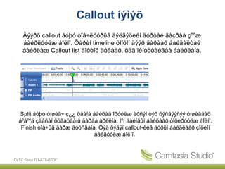 Callout íýìýõ
    Äýýðõ callout áóþó òîâ÷ëóóðûã äýëãýöèéí äóðòàé ãàçðàà çººæ
    áàéðëóóëæ áîëíî. Õàðèí timeline öîíõîí äýýð äàðààõ áàéäàëòàé
    áàéðëàæ Callout list äîðòîð äóãààð, öàã ìèíóòòàéãàà áàéðëàíà.




   Split áóþó óíøèã÷ ç¿¿ õààíà áàéõàä îðóóëæ èðñýí òýð õýñãýýñýý óíøèãäàõ
  áºãººä çààñàí õóãàöààíû äàðàà àðèëíà. Ìºí áàéíãûí áàéõààð òîõèðóóëæ áîëíî.
   Finish òîâ÷ûã äàðæ äóóñãàíà. Õýä õýäýí callout-èéã äóðûí áàéäëààð çîõèîí
                                áàéãóóëæ áîëíî.



СүТС багш Л.БАТБИЛЭГ
 