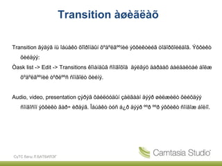 Transition àøèãëàõ

Transition ãýäýã íü îáúåêò õîîðîíäûí õºäºëãººíèé ýôôèêòèéã òîäîðõîéëäîã. Ýôôèêò
   õèéäýý:
Òask list -> Edit -> Transitions êîìàíäûã ñîíãîõîä äýëãýö äàðààõ áàéäàëòàé áîëæ
   õºäºëãººíèé òºðëººñ ñîíãîëò õèéíý.


Audio, video, presentation çýðýã ôàéëóóäûí çàëãààí äýýð øèëæèëò õèéõäýý
   ñîíãîñîí ýôôèêò ãàð÷ èðäýã. Îáúåêò òóñ á¿ð äýýð ººð ººð ýôôèêò ñîíãîæ áîëíî.




СүТС багш Л.БАТБИЛЭГ
 