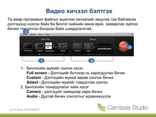 Видео хичээл бэлтгэх
Та ямар програмын файлыг ашиглан хичээлийг явуулах гэж байгаагаа
дэлгэцэнд нээсэн байх ба бичлэг хийхийн өмнө ярих, зааварлах зүйлээ
бичиж тэмдэглэн бэлдсэн байх шаардлагатай.
         3


                                                                   4


                        1                    2
        1. Бичлэгийн мужийг сонгох хэсэг.
            Full screen - Дэлгэцийг бүтнээр нь харагдуулан бичих
            Custom - Дэлгэцийн мужий өөрөө сонгож бичих
            Select - Дэлгэцийн мужийг тэмдэглэж сонгох
        2. Бичлэгийн тохируулагыг хийх хэсэг
            Camera - дэлгэцийг камераар харж бичих
            Audio - Дуутай бичих сонголтыг идэвхижүүлэх


 СүТС багш Л.БАТБИЛЭГ
 