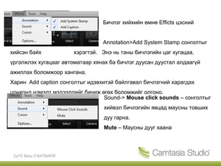 Бичлэг хийхийн өмнө Efficts цэсний


                                  Annotation>Add System Stamp сонголтыг
хийсэн байх             хэрэгтэй. Энэ нь таны бичлэгийн цаг хугацаа,
үргэлжлэх хугацааг автоматаар хянах ба бичлэг дуусан дуустал алдаагүй
ажиллах боломжоор хангана.
Харин Add caption сонголтыг идэвхитэй байлгавал бичлэгний харагдах
цонхонд нэмэлт мэдээллийг бичиж өгөх боломжийг олгоно.
                                 Sound-> Mouse click sounds – сонголтыг
                                   хийвэл бичлэгийн явцад маусны товших
                                   дуу гарна.
                                   Mute – Маусны дууг хаана




 СүТС багш Л.БАТБИЛЭГ
 