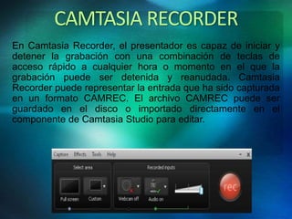 CAMTASIA RECORDER 
En Camtasia Recorder, el presentador es capaz de iniciar y 
detener la grabación con una combinación de teclas de 
acceso rápido a cualquier hora o momento en el que la 
grabación puede ser detenida y reanudada. Camtasia 
Recorder puede representar la entrada que ha sido capturada 
en un formato CAMREC. El archivo CAMREC puede ser 
guardado en el disco o importado directamente en el 
componente de Camtasia Studio para editar. 
 