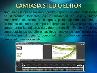 Camtasia Studio editor nos permite importar objetos multimedia 
de diferentes formatos en la biblioteca de clip y luego 
disponerlas en orden de tiempo y pistas apiladas usando el 
formulario de línea de tiempo de controles de usuario que es tan 
común entre los editores de vídeo hoy en día. Pueden añadirse 
superposiciones de diferentes tipos incluyendo configuraciones 
definidas por el usuario, como cuándo y cómo se muestra el 
cursor, el pan-y-zoom, etc. 
 
