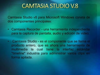 Camtasia Studio v8 para Microsoft Windows consta de 
dos componentes principales: 
• Camtasia Recorder - una herramienta independiente 
para la captura de pantalla, audio y edición de video. 
• Camtasia Studio - es el componente que se llama el 
producto entero, que es ahora una herramienta de 
multimedia la cual tiene la interfaz estándar 
"timeline" industria para administrar varios clips en 
forma apilada. 
 