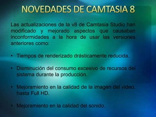 Las actualizaciones de la v8 de Camtasia Studio han 
modificado y mejorado aspectos que causaban 
inconformidades a la hora de usar las versiones 
anteriores como: 
• Tiempos de renderizado drásticamente reducida. 
• Disminución del consumo excesivo de recursos del 
sistema durante la producción. 
• Mejoramiento en la calidad de la imagen del video, 
hasta Full HD. 
• Mejoramiento en la calidad del sonido. 
 