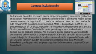 CamtasiaStudio Recorder
 En Camtasia Recorder, el usuario puede empezar a grabar y detener la grabación
en cualquier momento con una combinación de teclas y, del mismo modo, puede
detener o reanudar la grabación o puede renderizar el nuevo archivo, que había
sido previamente guardado en el formato CAMREC. Los archivos CAMREC se
pueden guardar en un disco, o pueden ser importados directamente en Camtasia
Studio para editarlos. Camtasia Recorder permite grabar el audio al mismo
tiempo que se graba la pantalla. Así, el usuario puede grabar su voz en directo
durante una demostración o una presentación. Camtasia también es compatible
con el doblaje de otras pistas de audio o de voz durante la pos edición del vídeo.
Los usuarios también pueden descargar un accesorio extra para Microsoft
PowerPoint que les permitirá empezar a grabar fácilmente una presentación en
PowerPoint.
 