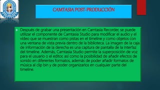 CAMTASIA POST-PRODUCCIÓN
 Después de grabar una presentación en Camtasia Recorder, se puede
utilizar el componente de Camtasia Studio para modificar el audio y el
vídeo que se muestran como pistas en el timeline y como objetos con
una ventana de vista previa dentro de la biblioteca. La imagen de la caja
de información de la derecha es una captura de pantalla de la interfaz
del timeline. Además, Camtasia Studio permite la superposición de voz
para el usuario o el editor, así como la posibilidad de añadir efectos de
sonido en diferentes formatos, además de poder añadir formatos de
música al clip bin y de poder organizarlos en cualquier parte del
timeline.
 