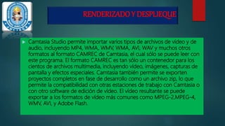RENDERIZADO Y DESPLIEQUE
 Camtasia Studio permite importar varios tipos de archivos de vídeo y de
audio, incluyendo MP4, WMA, WMV, WMA, AVI, WAV y muchos otros
formatos al formato CAMREC de Camtasia, el cual sólo se puede leer con
este programa. El formato CAMREC es tan sólo un contenedor para los
cientos de archivos multimedia, incluyendo vídeo, imágenes, capturas de
pantalla y efectos especiales. Camtasia también permite se exporten
proyectos completos en fase de desarrollo como un archivo zip, lo que
permite la compatibilidad con otras estaciones de trabajo con Camtasia o
con otro software de edición de vídeo. El vídeo resultante se puede
exportar a los formatos de vídeo más comunes como MPEG-2,MPEG-4,
WMV, AVI, y Adobe Flash.
 