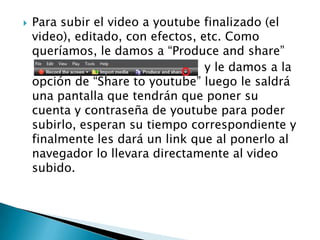 

Para subir el video a youtube finalizado (el
video), editado, con efectos, etc. Como
queríamos, le damos a “Produce and share”
y le damos a la
opción de “Share to youtube” luego le saldrá
una pantalla que tendrán que poner su
cuenta y contraseña de youtube para poder
subirlo, esperan su tiempo correspondiente y
finalmente les dará un link que al ponerlo al
navegador lo llevara directamente al video
subido.

 