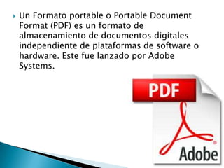 

Un Formato portable o Portable Document
Format (PDF) es un formato de
almacenamiento de documentos digitales
independiente de plataformas de software o
hardware. Este fue lanzado por Adobe
Systems.

 
