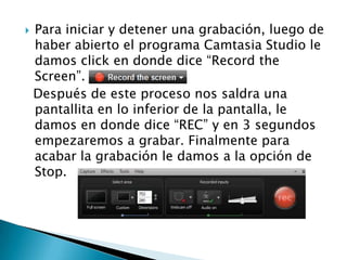 

Para iniciar y detener una grabación, luego de
haber abierto el programa Camtasia Studio le
damos click en donde dice “Record the
Screen”.
Después de este proceso nos saldra una
pantallita en lo inferior de la pantalla, le
damos en donde dice “REC” y en 3 segundos
empezaremos a grabar. Finalmente para
acabar la grabación le damos a la opción de
Stop.

 