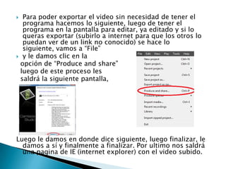Para poder exportar el video sin necesidad de tener el
programa hacemos lo siguiente, luego de tener el
programa en la pantalla para editar, ya editado y si lo
queras exportar (subirlo a internet para que los otros lo
puedan ver de un link no conocido) se hace lo
siguiente, vamos a “File”
 y le damos clic en la
opción de “Produce and share”
luego de este proceso les
saldrá la siguiente pantalla,


Luego le damos en donde dice siguiente, luego finalizar, le
damos a sí y finalmente a finalizar. Por ultimo nos saldrá
una pagina de IE (internet explorer) con el video subido.

 