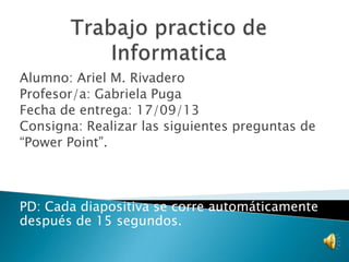 Alumno: Ariel M. Rivadero
Profesor/a: Gabriela Puga
Fecha de entrega: 17/09/13
Consigna: Realizar las siguientes preguntas de
“Power Point”.

PD: Cada diapositiva se corre automáticamente
después de 15 segundos.

 
