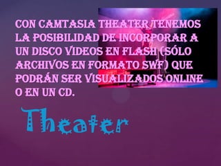 Con Camtasia Theater tenemos
la posibilidad de incorporar a
un disco videos en Flash (sólo
archivos en formato SWF) que
podrán ser visualizados online
o en un CD.

Theater

 