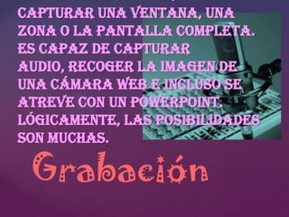 capturar una ventana, una
zona o la pantalla completa.
Es capaz de capturar
audio, recoger la imagen de
una cámara web e incluso se
atreve con un PowerPoint.
Lógicamente, las posibilidades
son muchas.

Grabación

 