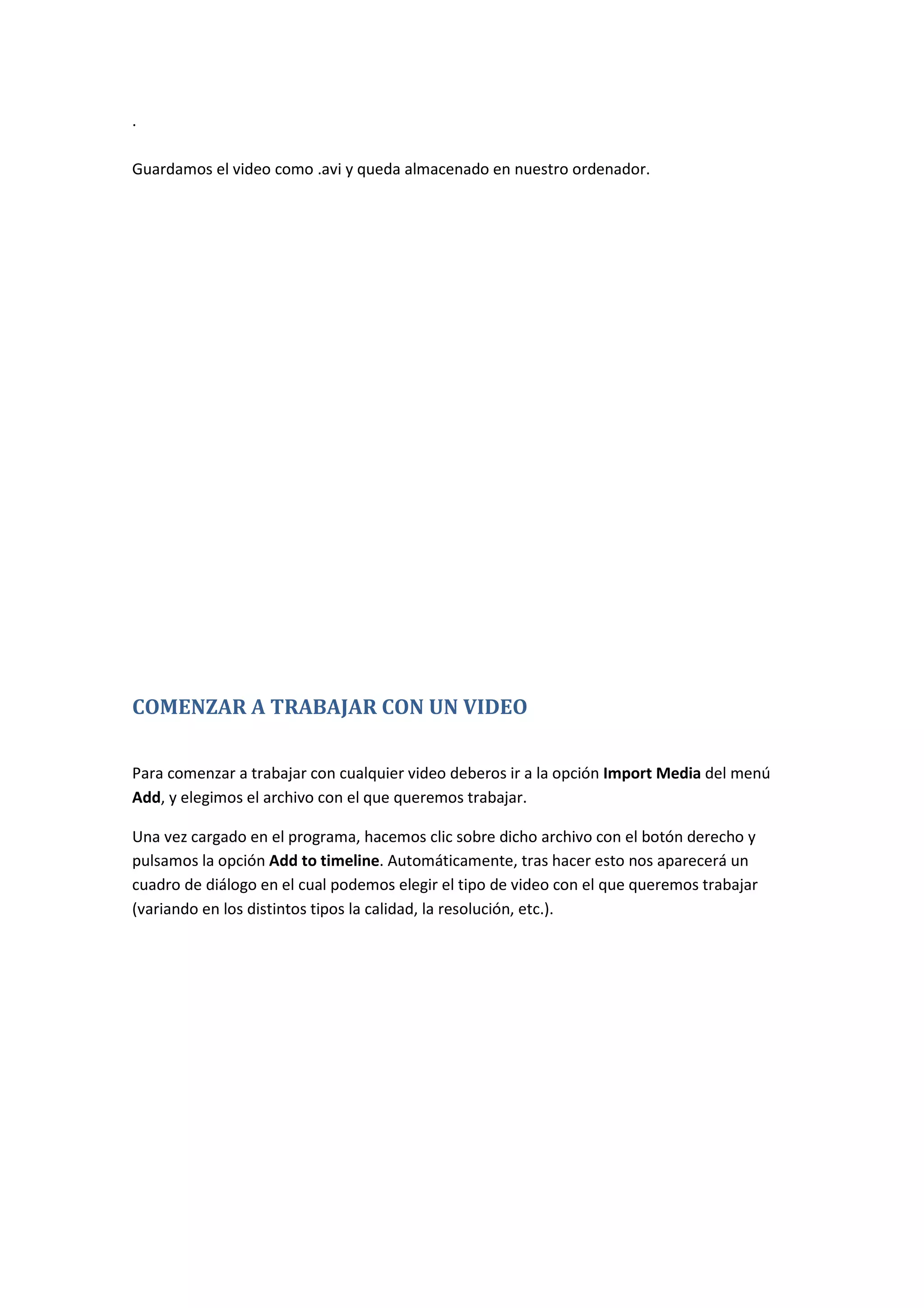 .
Guardamos el video como .avi y queda almacenado en nuestro ordenador.
COMENZAR A TRABAJAR CON UN VIDEO
Para comenzar a trabajar con cualquier video deberos ir a la opción Import Media del menú
Add, y elegimos el archivo con el que queremos trabajar.
Una vez cargado en el programa, hacemos clic sobre dicho archivo con el botón derecho y
pulsamos la opción Add to timeline. Automáticamente, tras hacer esto nos aparecerá un
cuadro de diálogo en el cual podemos elegir el tipo de video con el que queremos trabajar
(variando en los distintos tipos la calidad, la resolución, etc.).
 