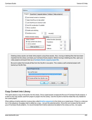 Camtasia Studio Version 8.5 Help
www.techsmith.com - 99 -
Deleting Library assets can break other projects using those assets. Also, moving or deleting files that have been
imported into the Library can break your Camtasia Studio projects. Before moving or deleting any files, open your
video projects and export them as a Camtasia Studio zipped project file.
Be sure to select the Include all files from the Clip Bin in zip option. This creates a self-contained project with
backed up Clip Bin files.
Copy Content into Library
This option places a copy of all assets into the Library. Since copied assets increase the file size of Camtasia Studio projects, it
is best to only copy assets used from project to project into the Library. Use the Clip Bin to hold the media files only needed for
the current project.
When adding a timeline selection or group (also called timeline sequence) to the Library as a copied asset, if there is a video por-
tion in the sequence, the entire video is added as a copy – not just the selected portion. Since this can increase the file size of
your of Camtasia Studio projects, it is recommended that timeline selections be added to the Library as links, not copies.
 