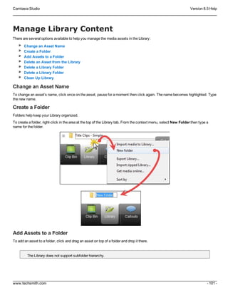 Camtasia Studio Version 8.5 Help
www.techsmith.com - 101 -
Manage Library Content
There are several options available to help you manage the media assets in the Library:
Change an Asset Name
Create a Folder
Add Assets to a Folder
Delete an Asset from the Library
Delete a Library Folder
Delete a Library Folder
Clean Up Library
Change an Asset Name
To change an asset’s name, click once on the asset, pause for a moment then click again. The name becomes highlighted. Type
the new name.
Create a Folder
Folders help keep your Library organized.
To create a folder, right-click in the area at the top of the Library tab. From the context menu, select New Folder then type a
name for the folder.
Add Assets to a Folder
To add an asset to a folder, click and drag an asset on top of a folder and drop it there.
The Library does not support subfolder hierarchy.
 