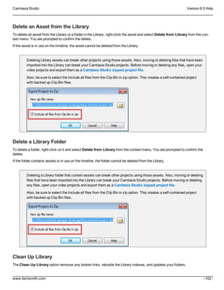 Camtasia Studio Version 8.5 Help
www.techsmith.com - 102 -
Delete an Asset from the Library
To delete an asset from the Library or a folder in the Library, right-click the asset and select Delete from Library from the con-
text menu. You are prompted to confirm the delete.
If the asset is in use on the timeline, the asset cannot be deleted from the Library.
Deleting Library assets can break other projects using those assets. Also, moving or deleting files that have been
imported into the Library can break your Camtasia Studio projects. Before moving or deleting any files, open your
video projects and export them as a Camtasia Studio zipped project file.
Also, be sure to select the Include all files from the Clip Bin in zip option. This creates a self-contained project
with backed up Clip Bin files.
Delete a Library Folder
To delete a folder, right-click on it and select Delete from Library from the context menu. You are prompted to confirm the
delete.
If the folder contains assets is in use on the timeline, the folder cannot be deleted from the Library.
Deleting a Library folder that contain assets can break other projects using those assets. Also, moving or deleting
files that have been imported into the Library can break your Camtasia Studio projects. Before moving or deleting
any files, open your video projects and export them as a Camtasia Studio zipped project file.
Also, be sure to select the Include all files from the Clip Bin in zip option. This creates a self-contained project
with backed up Clip Bin files.
Clean Up Library
The Clean Up Library option removes any broken links, rebuilds the Library indexes, and updates your folders.
 